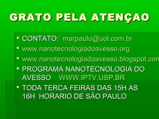 GRATO PELA ATENÇAO

 CONTATO: marpaulo@uol.com.br
 www.nanotecnologiadoavesso.org
 www.nanotecnologiadoavesso.blogspot.com
 PROGRAMA NANOTECNOLOGIA DO
  AVESSO WWW.IPTV.USP.BR
 TODA TERCA FEIRAS DAS 15H AS
  16H HORARIO DE SÃO PAULO
 