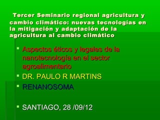 Tercer Seminario regional agricultura y
cambio climático: nuevas tecnologías en
la mitigación y adaptación de la
agricultura al cambio climático

  Aspectos éticos y legales de la
   nanotecnología en el sector
   agroalimentario
  DR. PAULO R MARTINS
  RENANOSOMA

  SANTIAGO, 28 /09/12
 