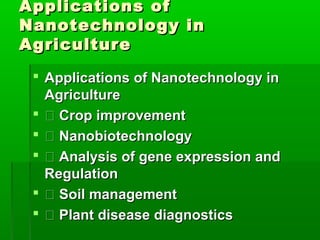Applications of
Nanotechnology in
Agriculture
  Applications of Nanotechnology in
   Agriculture
   Crop improvement
   Nanobiotechnology
   Analysis of gene expression and
   Regulation
   Soil management
   Plant disease diagnostics
 