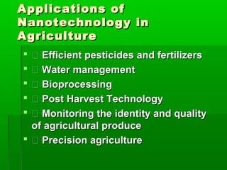 Applications of
Nanotechnology in
Agriculture
  Efficient pesticides and fertilizers
  Water management
  Bioprocessing
  Post Harvest Technology
  Monitoring the identity and quality
  of agricultural produce
  Precision agriculture
 