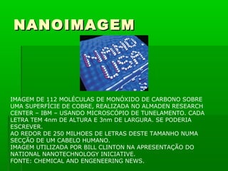 NANOIMAGEM




IMAGEM DE 112 MOLÉCULAS DE MONÓXIDO DE CARBONO SOBRE
UMA SUPERFÍCIE DE COBRE, REALIZADA NO ALMADEN RESEARCH
CENTER – IBM – USANDO MICROSCÓPIO DE TUNELAMENTO. CADA
LETRA TEM 4nm DE ALTURA E 3nm DE LARGURA. SE PODERIA
ESCREVER.
AO REDOR DE 250 MILHOES DE LETRAS DESTE TAMANHO NUMA
SECÇÃO DE UM CABELO HUMANO.
IMAGEM UTILIZADA POR BILL CLINTON NA APRESENTAÇÃO DO
NATIONAL NANOTECHNOLOGY INICIATIVE.
FONTE: CHEMICAL AND ENGENEERING NEWS.
 