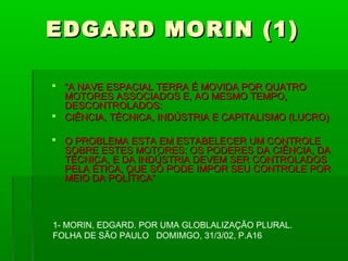 EDGARD MORIN (1)

 “A NAVE ESPACIAL TERRA É MOVIDA POR QUATRO
  MOTORES ASSOCIADOS E, AO MESMO TEMPO,
  DESCONTROLADOS:
 CIÊNCIA, TÉCNICA, INDÚSTRIA E CAPITALISMO (LUCRO)

 O PROBLEMA ESTA EM ESTABELECER UM CONTROLE
  SOBRE ESTES MOTORES: OS PODERES DA CIÊNCIA, DA
  TÉCNICA, E DA INDÚSTRIA DEVEM SER CONTROLADOS
  PELA ÉTICA, QUE SÓ PODE IMPOR SEU CONTROLE POR
  MEIO DA POLÍTICA”



1- MORIN, EDGARD. POR UMA GLOBLALIZAÇÃO PLURAL.
FOLHA DE SÃO PAULO DOMIMGO, 31/3/02, P.A16
 