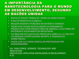 A IMPORTÂNCIA DA
NANOTECNOLOGIA PARA O MUNDO
EM DESENVOLVIMENTO, SEGUNDO
AS NACÕES UNIDAS
    ENVOLVE POUCO TRABALHO, TERRA OU MANUTENÇÃO
    É MUITO PRODUTIVA E BARATA
    REQUER MODESTA PORÇÕES DE MATÉRIA E ENERGIA
    PRODUTOS TECNOLÓGICOS SERÃO EXTREMAMENTE
     PRODUTIVOS COMO PRODUTORES DE ENERGIA, COLETORES DE
     MATERIAIS E EQUIPAMENTOS INDUSTRIAIS
    VAI REDUZIR OS CUSTOS DE PRODUÇÃO AGRÍCULA, E COM ISTO
     VAI REDUZIR A MORTALIDADE INFANTIL E DOENÇAS DA
     SUBNUTRIÇÃO
    SAÚDE DAS CULTURAS AGRICULAS PROTEGIDAS POR
     NANOSENSORES
 
     UN. TASK FORCE. SCIENCE, TECHNOLOGY AND
     INNOVATION
     INNOVATION: APPLAYING KNOWLEDGE IN DEVELOPMENT,
     P.70
 