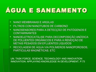 ÁGUA E SANEAMENTO
 NANO MEMBRANAS E ARGILAS
 FILTROS COM NANOTUBOS DE CARBONO
 NANOSENSORES PARA A DETECÇÃO DE PATÓGENOS E
  CONTAMINANTES
 NANOELETROCATÁLISE PARA DECOMPOSIÇÃO ANÓDICA
  DE POLUENTES ORGÂNICOS E PARA A REMOÇÃO DE
  METAIS PESADOS EM EFLUENTES LÍQUIDOS
 RECICLAGEM DE ÁGUA VIA POLÍMEROS NANOPOROSOS,
  PARTICULAS MAGNÉTICAS, ETC


 UN. TASK FORCE. SCIENCE, TECHNOLOGY AND INNOVATION
 INNOVATION: APPLAYING KNOWLEDGE IN DEVELOPMENT, P.73
 