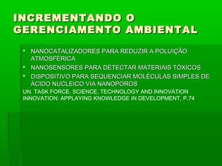 INCREMENTANDO O
GERENCIAMENTO AMBIENTAL
  NANOCATALIZADORES PARA REDUZIR A POLUIÇÃO
   ATMOSFÉRICA
  NANOSENSORES PARA DETECTAR MATERIAIS TÓXICOS
  DISPOSITIVO PARA SEQUENCIAR MOLÉCULAS SIMPLES DE
   ÁCIDO NUCLEICO VIA NANOPOROS
 UN. TASK FORCE. SCIENCE, TECHNOLOGY AND INNOVATION
 INNOVATION: APPLAYING KNOWLEDGE IN DEVELOPMENT, P.74
 
