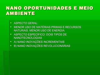 NANO OPORTUNIDADES E MEIO
AMBIENTE
  ASPECTO GERAL:
  MENOR USO DE MATÉRIAS PRIMAS E RECURSOS
   NATURAIS. MENOR USO DE ENERGIA
  ASPECTO ESPECÍFICO: DOIS TIPOS DE
   NANOTECNOLOGIAS
  A) NANO INOVAÇÕES INCREMENTAIS
  B) NANO INOVAÇÕES REVOLUCIONÁRIAS
 