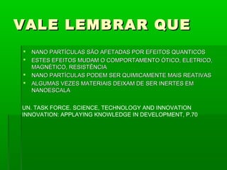 VALE LEMBRAR QUE
   NANO PARTÍCULAS SÃO AFETADAS POR EFEITOS QUANTICOS
   ESTES EFEITOS MUDAM O COMPORTAMENTO ÓTICO, ELETRICO,
    MAGNÉTICO, RESISTÊNCIA
   NANO PARTÍCULAS PODEM SER QUIMICAMENTE MAIS REATIVAS
   ALGUMAS VEZES MATERIAIS DEIXAM DE SER INERTES EM
    NANOESCALA


UN. TASK FORCE. SCIENCE, TECHNOLOGY AND INNOVATION
INNOVATION: APPLAYING KNOWLEDGE IN DEVELOPMENT, P.70
 