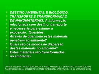 NANOMATERIAIS
   DESTINO AMBIENTAL E BIOLÓGICO,
   TRANSPORTE E TRANSFORMAÇÃO
   DE NANOMATERIAIS: A informação
   relacionada com destino, transporte
   é necessária para estimar a
   exposição. Questões:
   Através de qual meio estes materiais
   penetram ao ambiente?
   Quais são os modos de dispersão
   destes materiais no ambiente?
   Estes materiais são transformados
   no ambiente?


DURAN, NELSON. NANOTECNOLOGIA E MEIO AMBIENTE. I SEMINARIO INTERNACIONAL
NANOTECNOLOGIA, SOCIEDADE E MEIO AMBIENTE, SÃO PAULO, 18-19 OUTUBRO 2005
 