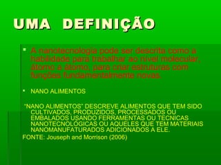 UMA DEFINIÇÃO
 A nanotecnologia pode ser descrita como a
  habilidade para trabalhar ao nível molecular,
  átomo a átomo, para criar estruturas com
  funções fundamentalmente novas.
 NANO ALIMENTOS

“NANO ALIMENTOS” DESCREVE ALIMENTOS QUE TEM SIDO
  CULTIVADOS, PRODUZIDOS, PROCESSADOS OU
  EMBALADOS USANDO FERRAMENTAS OU TECNICAS
  NANOTECNOLÓGICAS OU AQUELES QUE TEM MATERIAIS
  NANOMANUFATURADOS ADICIONADOS A ELE.
FONTE: Jouseph and Morrison (2006)
 