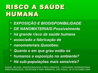 RISCO A SAÚDE
HUMANA
       EXPOSIÇÃO E BIODISPONIBILIDADE
       DE NANOMATERIAIS:Possivelmente
       há grande risco da saúde humana
       associado a fabricação de
       nanomateriais.Questões:
       Quanto e em que grau estão os
       humanos a exposição no ambiente?
       Há sub-populações mais sensíveis?
DURAN, NELSON. NANOTECNOLOGIA E MEIO AMBIENTE. I SEMINARIO INTERNACIONAL
NANOTECNOLOGIA, SOCIEDADE E MEIO AMBIENTE, SÃO PAULO, 18-19 OUTUBRO 2005
 