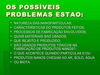 OS POSSÍVEIS
PROBLEMAS ESTAO:
 NATUREZA DAS NANOPARTICULAS;
 CARACTERÍSTICAS DO PRODUTOS FEITOS;
 PROCESSOS DE FABRICAÇÃO ENVOLVIDOS;
 QUAIS MATERIAIS SAO USADOS;
 QUE REJEITO E PRODUZIDO;
 SÃO USADOS PRODUTOS TÓXICOS NA
  FABRICAÇÃO DE PRODUTOS NANOS?;
 O QUE ACONTECE QUANDO PARTICULAS E/OU
 PRODUTOS NANOS CHEGAM AO AR, SOLO, ÁGUA
 OU BIOTA.
 