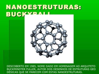 NANOESTRUTURAS:
BUCKYBALL




DESCOBERTO EM 1985, NOME DADO EM HOMENAGEM AO ARQUITETO
BUCKMINDTER FULLER, AUTOR DOS DESENHOS DE ESTRUTURAS GEO
DÉSICAS QUE SE PARECEM COM ESTAS NANOESTRUTURAS.
 