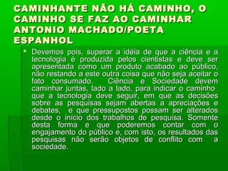 CAMINHANTE NÃO HÁ CAMINHO, O
CAMINHO SE FAZ AO CAMINHAR
ANTONIO MACHADO/POETA
ESPANHOL
  Devemos pois, superar a idéia de que a ciência e a
   tecnologia é produzida pelos cientistas e deve ser
   apresentada como um produto acabado ao público,
   não restando a este outra coisa que não seja aceitar o
   fato consumado.       Ciência e Sociedade devem
   caminhar juntas, lado a lado, para indicar o caminho
   que a tecnologia deve seguir, em que as decisões
   sobre as pesquisas sejam abertas a apreciações e
   debates, e que pressupostos possam ser alterados
   desde o início dos trabalhos de pesquisa. Somente
   desta forma e que poderemos contar com o
   engajamento do público e, com isto, os resultados das
   pesquisas não serão objetos de conflito com a
   sociedade.
 