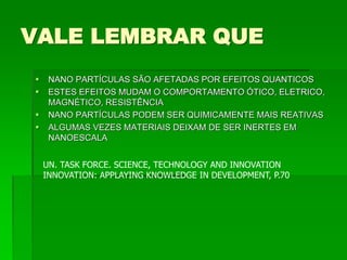 VALE LEMBRAR QUE
 NANO PARTÍCULAS SÃO AFETADAS POR EFEITOS QUANTICOS
 ESTES EFEITOS MUDAM O COMPORTAMENTO ÓTICO, ELETRICO,
MAGNÉTICO, RESISTÊNCIA
 NANO PARTÍCULAS PODEM SER QUIMICAMENTE MAIS REATIVAS
 ALGUMAS VEZES MATERIAIS DEIXAM DE SER INERTES EM
NANOESCALA
UN. TASK FORCE. SCIENCE, TECHNOLOGY AND INNOVATION
INNOVATION: APPLAYING KNOWLEDGE IN DEVELOPMENT, P.70
 