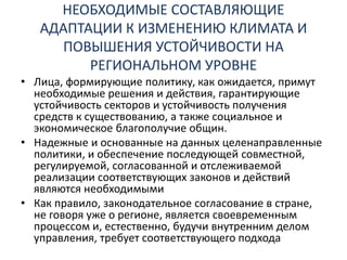 НЕОБХОДИМЫЕ СОСТАВЛЯЮЩИЕ
АДАПТАЦИИ К ИЗМЕНЕНИЮ КЛИМАТА И
ПОВЫШЕНИЯ УСТОЙЧИВОСТИ НА
РЕГИОНАЛЬНОМ УРОВНЕ
• Лица, формирующие политику, как ожидается, примут
необходимые решения и действия, гарантирующие
устойчивость секторов и устойчивость получения
средств к существованию, а также социальное и
экономическое благополучие общин.
• Надежные и основанные на данных целенаправленные
политики, и обеспечение последующей совместной,
регулируемой, согласованной и отслеживаемой
реализации соответствующих законов и действий
являются необходимыми
• Как правило, законодательное согласование в стране,
не говоря уже о регионе, является своевременным
процессом и, естественно, будучи внутренним делом
управления, требует соответствующего подхода
 
