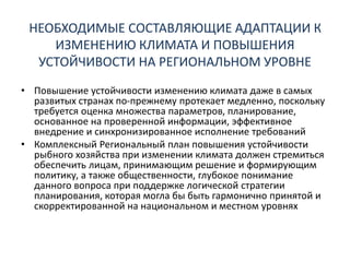 НЕОБХОДИМЫЕ СОСТАВЛЯЮЩИЕ АДАПТАЦИИ К
ИЗМЕНЕНИЮ КЛИМАТА И ПОВЫШЕНИЯ
УСТОЙЧИВОСТИ НА РЕГИОНАЛЬНОМ УРОВНЕ
• Повышение устойчивости изменению климата даже в самых
развитых странах по-прежнему протекает медленно, поскольку
требуется оценка множества параметров, планирование,
основанное на проверенной информации, эффективное
внедрение и синхронизированное исполнение требований
• Комплексный Региональный план повышения устойчивости
рыбного хозяйства при изменении климата должен стремиться
обеспечить лицам, принимающим решение и формирующим
политику, а также общественности, глубокое понимание
данного вопроса при поддержке логической стратегии
планирования, которая могла бы быть гармонично принятой и
скорректированной на национальном и местном уровнях
 