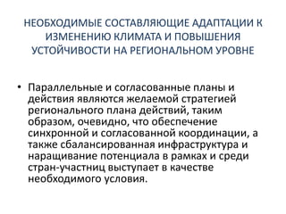 НЕОБХОДИМЫЕ СОСТАВЛЯЮЩИЕ АДАПТАЦИИ К
ИЗМЕНЕНИЮ КЛИМАТА И ПОВЫШЕНИЯ
УСТОЙЧИВОСТИ НА РЕГИОНАЛЬНОМ УРОВНЕ
• Параллельные и согласованные планы и
действия являются желаемой стратегией
регионального плана действий, таким
образом, очевидно, что обеспечение
синхронной и согласованной координации, а
также сбалансированная инфраструктура и
наращивание потенциала в рамках и среди
стран-участниц выступает в качестве
необходимого условия.
 