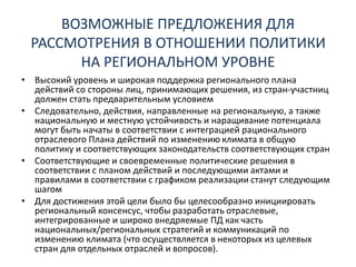 ВОЗМОЖНЫЕ ПРЕДЛОЖЕНИЯ ДЛЯ
РАССМОТРЕНИЯ В ОТНОШЕНИИ ПОЛИТИКИ
НА РЕГИОНАЛЬНОМ УРОВНЕ
• Высокий уровень и широкая поддержка регионального плана
действий со стороны лиц, принимающих решения, из стран-участниц
должен стать предварительным условием
• Следовательно, действия, направленные на региональную, а также
национальную и местную устойчивость и наращивание потенциала
могут быть начаты в соответствии с интеграцией рационального
отраслевого Плана действий по изменению климата в общую
политику и соответствующих законодательств соответствующих стран
• Соответствующие и своевременные политические решения в
соответствии с планом действий и последующими актами и
правилами в соответствии с графиком реализации станут следующим
шагом
• Для достижения этой цели было бы целесообразно инициировать
региональный консенсус, чтобы разработать отраслевые,
интегрированные и широко внедряемые ПД как часть
национальных/региональных стратегий и коммуникаций по
изменению климата (что осуществляется в некоторых из целевых
стран для отдельных отраслей и вопросов).
 