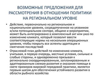 ВОЗМОЖНЫЕ ПРЕДЛОЖЕНИЯ ДЛЯ
РАССМОТРЕНИЯ В ОТНОШЕНИИ ПОЛИТИКИ
НА РЕГИОНАЛЬНОМ УРОВНЕ
• Действие, первоначально на региональном и
национальном уровнях, сосредоточенное на уязвимом
и/или потенциальном секторе, общине и мероприятии,
может быть интегрировано в комплексный акт или указ по
изменению климата, который позволит ввести
соответствующие нормы на нескольких операционных
уровнях, чтобы покрыть все аспекты адаптации и
смягчения последствий
• Отраслевой план действий по изменению климата,
учитывая, в первую очередь, местные условия, сильные и
слабые стороны, и одновременно призывая к
регионально скоординированным, запланированным и
адаптированным схемам развития и оказания помощи в
свете примеров мировой передовой практики, является
первым шагом для обеспечения устойчивого развития в
области рыбного хозяйства
 