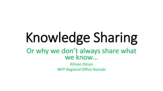 Knowledge Sharing
Or why we don’t always share what
we know…
Allison Oman
WFP Regional Office Nairobi
 