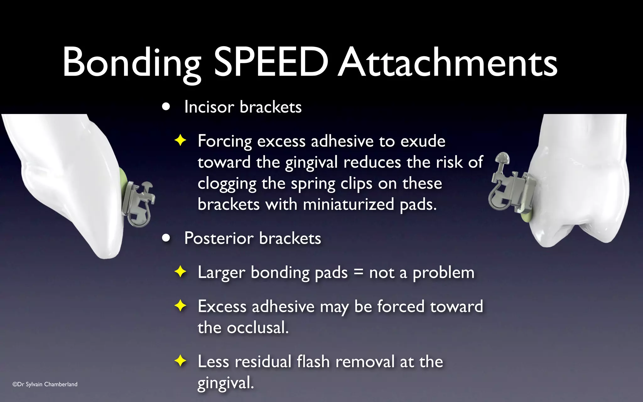 ©Dr Sylvain Chamberland
Bonding SPEED Attachments
• Incisor brackets
✦ Forcing excess adhesive to exude
toward the gingival reduces the risk of
clogging the spring clips on these
brackets with miniaturized pads.
• Posterior brackets
✦ Larger bonding pads = not a problem
✦ Excess adhesive may be forced toward
the occlusal.
✦ Less residual flash removal at the
gingival.
 