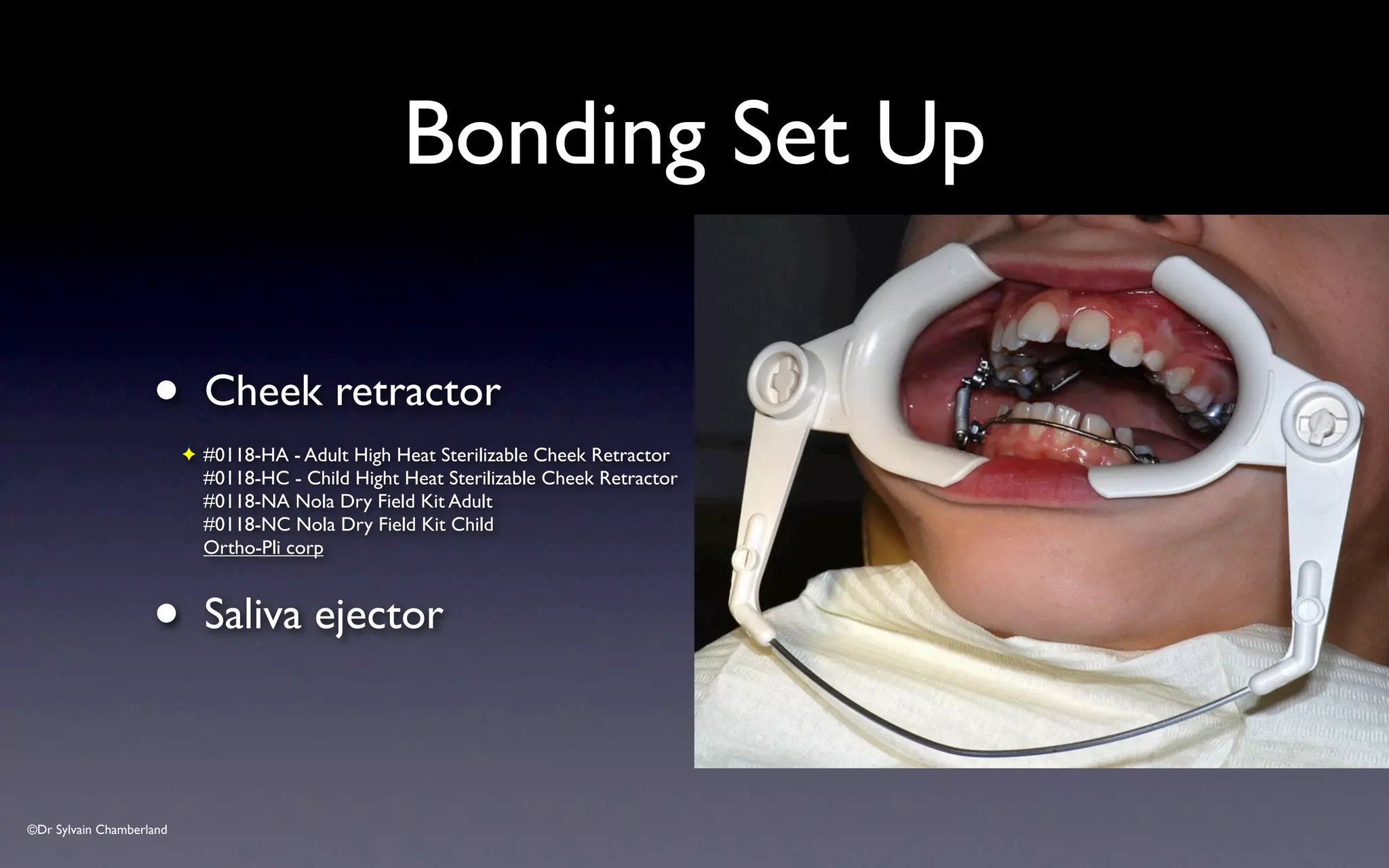 ©Dr Sylvain Chamberland
Bonding Set Up
• Cheek retractor
✦ #0118-HA - Adult High Heat Sterilizable Cheek Retractor
#0118-HC - Child Hight Heat Sterilizable Cheek Retractor
#0118-NA Nola Dry Field Kit Adult
#0118-NC Nola Dry Field Kit Child
Ortho-Pli corp
• Saliva ejector
 
