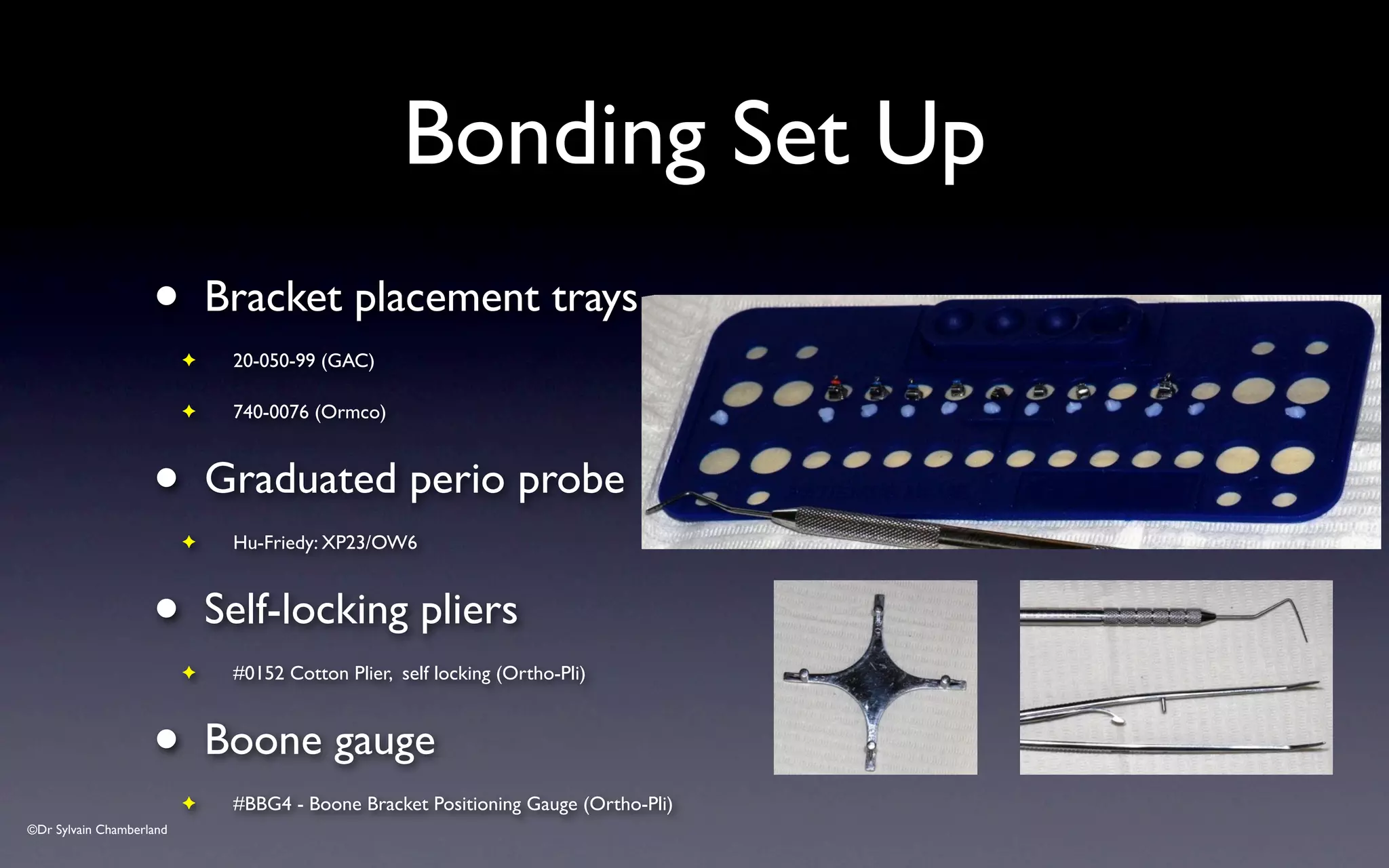 ©Dr Sylvain Chamberland
Bonding Set Up
• Bracket placement trays
✦ 20-050-99 (GAC)
✦ 740-0076 (Ormco)
• Graduated perio probe
✦ Hu-Friedy: XP23/OW6
• Self-locking pliers
✦ #0152 Cotton Plier, self locking (Ortho-Pli)
• Boone gauge
✦ #BBG4 - Boone Bracket Positioning Gauge (Ortho-Pli)
 