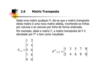 Dada uma matriz qualquer F, diz-se que a matriz transposta
desta matriz é uma nova matriz obtida, invertendo-se linhas
por colunas e as colunas por linha de forma ordenada.
Por exemplo, dada a matriz F, a matriz transposta de F é
denotado por FT e tem como resultado:
2.6 Matriz Transposta
09
87
65
43
21
25 =xF
08642
97531
52 =x
T
F
 
