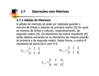 2.7.1 Adição de Matrizes:
A adição de matrizes só pode ser realizada quando o
número de linhas e colunas da primeira matriz (G) for igual
ao número de linhas e colunas, respectivamente, da
segunda matriz (H). Os elementos da matriz resultante (R)
serão obtidos somando-se os elementos de mesma posição
2.7 Operações com Matrizes
serão obtidos somando-se os elementos de mesma posição
da primeira e da segunda matriz. Desta forma, a matriz R
resultante da soma de G com H é:
654
321
32 =xG
654
321
32 =xH
12108
642
32 =xI
 