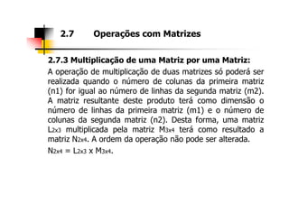 2.7.3 Multiplicação de uma Matriz por uma Matriz:
A operação de multiplicação de duas matrizes só poderá ser
realizada quando o número de colunas da primeira matriz
(n1) for igual ao número de linhas da segunda matriz (m2).
A matriz resultante deste produto terá como dimensão o
número de linhas da primeira matriz (m1) e o número de
2.7 Operações com Matrizes
número de linhas da primeira matriz (m1) e o número de
colunas da segunda matriz (n2). Desta forma, uma matriz
L2x3 multiplicada pela matriz M3x4 terá como resultado a
matriz N2x4. A ordem da operação não pode ser alterada.
N2x4 = L2x3 x M3x4.
 
