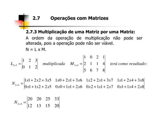 2.7.3 Multiplicação de uma Matriz por uma Matriz:
A ordem da operação de multiplicação não pode ser
alterada, pois a operação pode não ser viável.
N = L x M.
2.7 Operações com Matrizes
1201
321
:
8765
4112
210
321
4332 resultadocomoteráMdamultiplicaL xx ==
824110721120621100522110
834211731221631201532211
42
xxxxxxxxxxxx
xxxxxxxxxxxx
N x
++++++++
++++++++
=
20151312
33252020
42 =xN
 
