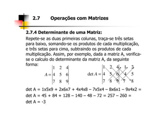 2.7.4 Determinante de uma Matriz:
Repete-se as duas primeiras colunas, traça-se três setas
para baixo, somando-se os produtos de cada multiplicação,
e três setas para cima, subtraindo os produtos de cada
multiplicação. Assim, por exemplo, dada a matriz A, verifica-
se o calculo do determinante da matriz A, da seguinte
2.7 Operações com Matrizes
se o calculo do determinante da matriz A, da seguinte
forma:
det A = 1x5x9 + 2x6x7 + 4x4x8 – 7x5x4 – 8x6x1 – 9x4x2 =
det A = 45 + 84 + 128 – 140 – 48 – 72 = 257 – 260 =
det A = -3
8
5
2
7
4
1
987
654
421
det =A
987
654
421
=A
 