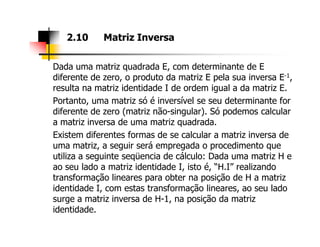 Dada uma matriz quadrada E, com determinante de E
diferente de zero, o produto da matriz E pela sua inversa E-1,
resulta na matriz identidade I de ordem igual a da matriz E.
Portanto, uma matriz só é inversível se seu determinante for
diferente de zero (matriz não-singular). Só podemos calcular
a matriz inversa de uma matriz quadrada.
2.10 Matriz Inversa
a matriz inversa de uma matriz quadrada.
Existem diferentes formas de se calcular a matriz inversa de
uma matriz, a seguir será empregada o procedimento que
utiliza a seguinte seqüencia de cálculo: Dada uma matriz H e
ao seu lado a matriz identidade I, isto é, “H.I” realizando
transformação lineares para obter na posição de H a matriz
identidade I, com estas transformação lineares, ao seu lado
surge a matriz inversa de H-1, na posição da matriz
identidade.
 