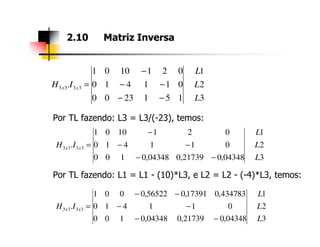 Por TL fazendo: L3 = L3/(-23), temos:
2.10 Matriz Inversa
3
2
1
1512300
011410
0211001
. 3333
L
L
L
IH xx
−−
−−
−
=
Por TL fazendo: L1 = L1 - (10)*L3, e L2 = L2 - (-4)*L3, temos:
3
2
1
04348,021739,004348,0100
011410
0211001
. 3333
L
L
L
IH xx
−−
−−
−
=
3
2
1
04348,021739,004348,0100
011410
434783,017391,056522,0001
. 3333
L
L
L
IH xx
−−
−−
−−
=
 