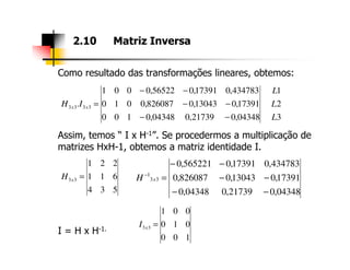 Como resultado das transformações lineares, obtemos:
Assim, temos “ I x H-1”. Se procedermos a multiplicação de
2.10 Matriz Inversa
3
2
1
04348,021739,004348,0100
17391,013043,0826087,0010
434783,017391,056522,0001
. 3333
L
L
L
IH xx
−−
−−
−−
=
Assim, temos “ I x H-1”. Se procedermos a multiplicação de
matrizes HxH-1, obtemos a matriz identidade I.
I = H x H-1.
534
611
221
33 =xH
04348,021739,004348,0
17391,013043,0826087,0
434783,017391,0565221,0
33
1
−−
−−
−−
=−
xH
100
010
001
33 =xI
 