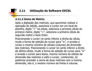 2.11.2 Soma de Matriz:
Após a digitação das matrizes, que queremos realizar a
operação de adição, posiciona o cursor em um local da
planilha, digite “=” na célula, seleciona a primeira célula da
primeira matriz, digite “+”, seleciona a primeira célula da
segunda matriz e tecle Enter.
2.11 Utilização do Software EXCEL
segunda matriz e tecle Enter.
Posicionando o cursor no canto inferior a direta da célula,
mude a forma de seleção do cursor para “+”, e arraste o
cursor o mesmo número de células (colunas) da dimensão
das matrizes. Posicionando o cursor no canto inferior a direta
da última célula, mude a forma de seleção do cursor para “+”
e arraste o cursor para baixo, mesmo numero de células da
dimensão das matrizes e solte o cursor. Lembrando, só
podemos proceder a soma de duas matrizes com a mesma
dimensão, isto é, o mesmo número de linhas e colunas.
 