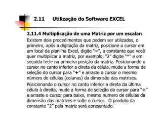2.11.4 Multiplicação de uma Matriz por um escalar:
Existem dois procedimentos que podem ser utilizados, o
primeiro, após a digitação da matriz, posicione o cursor em
um local da planilha Excel, digite “=”, a constante que você
quer multiplicar a matriz, por exemplo, “2” digite “*” e em
seguida tecle na primeira posição da matriz. Posicionando o
2.11 Utilização do Software EXCEL
seguida tecle na primeira posição da matriz. Posicionando o
cursor no canto inferior a direta da célula, mude a forma de
seleção do cursor para “+” e arraste o cursor o mesmo
número de células (colunas) da dimensão das matrizes.
Posicionando o cursor no canto inferior a direta da última
célula à direita, mude a forma de seleção do cursor para “+”
e arraste o cursor para baixo, mesmo numero de células da
dimensão das matrizes e solte o cursor. O produto da
constante “2” pela matriz será apresentado.
 