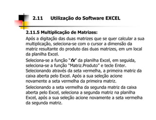 2.11.5 Multiplicação de Matrizes:
Após a digitação das duas matrizes que se quer calcular a sua
multiplicação, seleciona-se com o cursor a dimensão da
matriz resultante do produto das duas matrizes, em um local
da planilha Excel.
Seleciona-se a função “fx” da planilha Excel, em seguida,
2.11 Utilização do Software EXCEL
Seleciona-se a função “fx” da planilha Excel, em seguida,
seleciona-se a função “Matriz.Produto” e tecle Enter.
Selecionando através da seta vermelha, a primeira matriz da
caixa aberta pelo Excel. Após a sua seleção acione
novamente a seta vermelha da primeira matriz.
Selecionando a seta vermelha da segunda matriz da caixa
aberta pelo Excel, seleciona a segunda matriz na planilha
Excel, após a sua seleção acione novamente a seta vermelha
da segunda matriz.
 