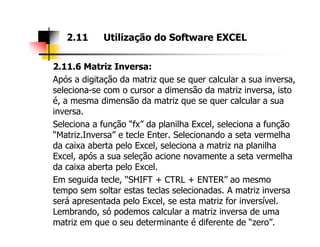 2.11.6 Matriz Inversa:
Após a digitação da matriz que se quer calcular a sua inversa,
seleciona-se com o cursor a dimensão da matriz inversa, isto
é, a mesma dimensão da matriz que se quer calcular a sua
inversa.
Seleciona a função “fx” da planilha Excel, seleciona a função
2.11 Utilização do Software EXCEL
Seleciona a função “fx” da planilha Excel, seleciona a função
“Matriz.Inversa” e tecle Enter. Selecionando a seta vermelha
da caixa aberta pelo Excel, seleciona a matriz na planilha
Excel, após a sua seleção acione novamente a seta vermelha
da caixa aberta pelo Excel.
Em seguida tecle, “SHIFT + CTRL + ENTER” ao mesmo
tempo sem soltar estas teclas selecionadas. A matriz inversa
será apresentada pelo Excel, se esta matriz for inversível.
Lembrando, só podemos calcular a matriz inversa de uma
matriz em que o seu determinante é diferente de “zero”.
 