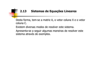 Desta forma, tem-se a matriz A, o vetor coluna X e o vetor
coluna C.
Existem diversas modos de resolver este sistema.
Apresenta-se a seguir algumas maneiras de resolver este
sistema através de exemplos.
2.13 Sistemas de Equações Lineares
 