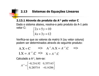 2.13.1 Através do produto da A-1 pelo vetor C
Dado o sistema abaixo, resolva-o pelo produto da A-1 pelo
vetor C:
Verifica-se que os valores da matriz X (ou vetor coluna)
2.13 Sistemas de Equações Lineares
2 5 10
4 3 12
x y
x y
+ =

+ =
Verifica-se que os valores da matriz X (ou vetor coluna)
podem ser determinados através do seguinte produto:
Calculado a A-1, tem-se:
1 0,214,92 0,357143
0,285714 0,14286
A− − 
=  − 
CA.X = .C.A.XA 1-1 −
= A
.CI.X 1−
= A .CX 1−
= A
=> =>
=>
 
