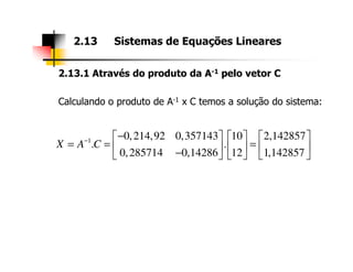 2.13.1 Através do produto da A-1 pelo vetor C
Calculando o produto de A-1 x C temos a solução do sistema:
2.13 Sistemas de Equações Lineares
0,214,92 0,357143 10 2,142857−     1 0,214,92 0,357143 10 2,142857
. .
0,285714 0,14286 12 1,142857
X A C− −     
= = =     −     
 
