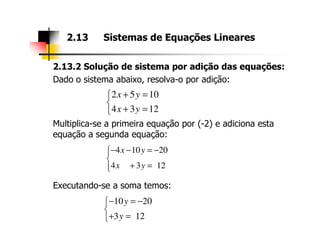 2.13.2 Solução de sistema por adição das equações:
Dado o sistema abaixo, resolva-o por adição:
Multiplica-se a primeira equação por (-2) e adiciona esta
2.13 Sistemas de Equações Lineares
2 5 10
4 3 12
x y
x y
+ =

+ =
Multiplica-se a primeira equação por (-2) e adiciona esta
equação a segunda equação:
Executando-se a soma temos:
4 10 20
4 3 12
x y
x y
− − = −

+ =
10 20
3 12
y
y
− = −

+ =
 