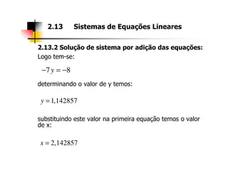 2.13.2 Solução de sistema por adição das equações:
Logo tem-se:
determinando o valor de y temos:
2.13 Sistemas de Equações Lineares
7 8y− = −
substituindo este valor na primeira equação temos o valor
de x:
1,142857y =
2,142857x =
 