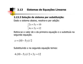 2.13.3 Solução de sistema por substituição:
Dado o sistema abaixo, resolva-o por adição:
Retira-se o valor de x da primeira equação e o substituía na
2.13 Sistemas de Equações Lineares
2 5 10
4 3 12
x y
x y
+ =

+ =
Retira-se o valor de x da primeira equação e o substituía na
segunda equação.
Substituindo x na segunda equação temos:
(10 5 ) / 2x y= −
4.(10 5 ) / 2 3 12y y− + =
 