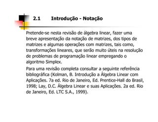 Pretende-se nesta revisão de álgebra linear, fazer uma
breve apresentação da notação de matrizes, dos tipos de
matrizes e algumas operações com matrizes, tais como,
transformações lineares, que serão muito úteis na resolução
de problemas de programação linear empregando o
algoritmo Simplex.
2.1 Introdução - Notação
algoritmo Simplex.
Para uma revisão completa consultar a seguinte referência
bibliográfica (Kolman, B. Introdução a Álgebra Linear com
Aplicações. 7a ed. Rio de Janeiro, Ed. Prentice-Hall do Brasil,
1998; Lay, D.C. Álgebra Linear e suas Aplicações. 2a ed. Rio
de Janeiro, Ed. LTC S.A., 1999).
 