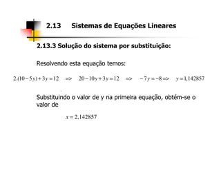 2.13.3 Solução do sistema por substituição:
Resolvendo esta equação temos:
2.13 Sistemas de Equações Lineares
2.(10 5 ) 3 12 20 10 3 12 7 8 1,142857y y y y y y− + = => − + = => − = − => =
Substituindo o valor de y na primeira equação, obtém-se o
valor de
.
2,142857x =
 