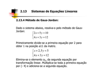 2.13.4 Método de Gaus-Jordan:
Dado o sistema abaixo, resolva-o pelo método de Gaus-
Jordan:
2.13 Sistemas de Equações Lineares
2 5 10
4 3 12
x y
x y
+ =

+ =
Primeiramente divide-se a primeira equação por 2 para
obter 1 na posição a11 da matriz.
Elimina-se o elemento a21 da segunda equação por
transformação linear. Multiplica-se toda a primeira equação
por (- 4) e adiciona-se a segunda equação.
4 3 12x y+ =
2,5 5
4 3 12
x y
x y
+ =

+ =
 