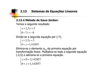 2.13.4 Método de Gaus-Jordan:
Temos o seguinte resultado:
Divide-se a segunda equação por (-7).
2.13 Sistemas de Equações Lineares
2,5 5
0 7 8
x y
y
+ =

− = −
Divide-se a segunda equação por (-7).
Elimina-se o elemento a12 da primeira equação por
transformação linear. Multiplica-se toda a segunda equação
(-2,5) e adiciona-se a primeira equação.
2,5 5
0 1,142857
x y
y
+ =

+ =
0 2,142857
0 1,142857
x
y
+ =

+ =
 