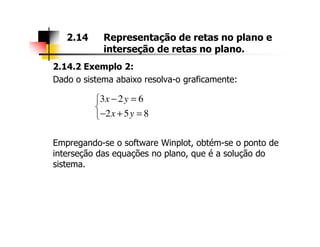 2.14.2 Exemplo 2:
Dado o sistema abaixo resolva-o graficamente:
2.14 Representação de retas no plano e
interseção de retas no plano.
3 2 6
2 5 8
x y
x y
− =

− + =
Empregando-se o software Winplot, obtém-se o ponto de
interseção das equações no plano, que é a solução do
sistema.
 